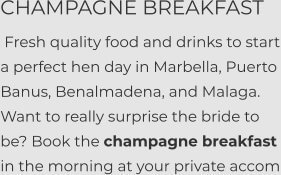 CHAMPAGNE BREAKFAST  Fresh quality food and drinks to start a perfect hen day in Marbella, Puerto Banus, Benalmadena, and Malaga. Want to really surprise the bride to be? Book the champagne breakfast  in the morning at your private accom