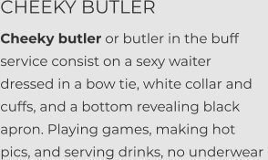 CHEEKY BUTLER Cheeky butler or butler in the buff service consist on a sexy waiter dressed in a bow tie, white collar and cuffs, and a bottom revealing black apron. Playing games, making hot pics, and serving drinks, no underwear