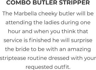 COMBO BUTLER STRIPPER The Marbella cheeky butler will be attending the ladies during one hour and when you think that service is finished he will surprise the bride to be with an amazing striptease routine dressed with your requested outfit.